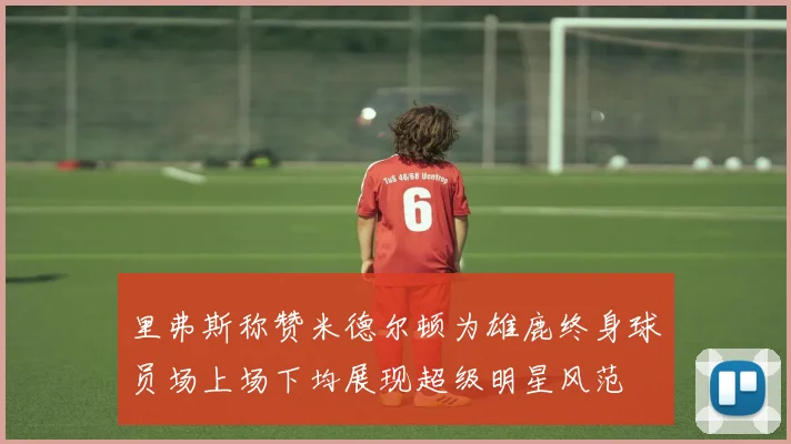 里弗斯称赞米德尔顿为雄鹿终身球员场上场下均展现超级明星风范