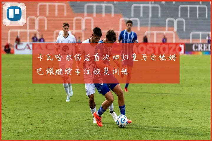 卡瓦哈尔伤后首次回归皇马合练姆巴佩继续专注恢复训练