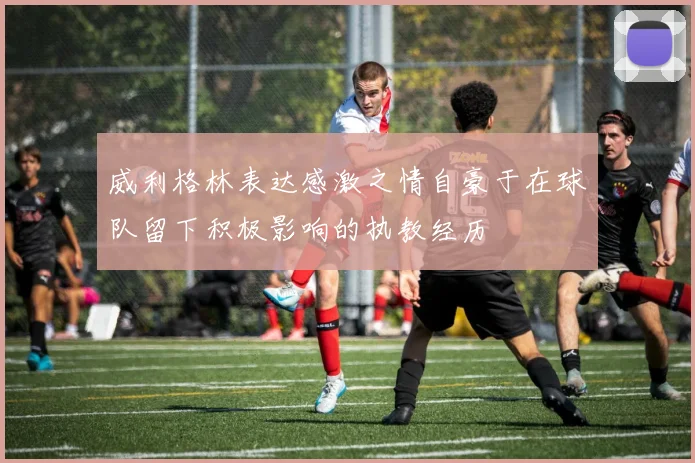 威利格林表达感激之情自豪于在球队留下积极影响的执教经历