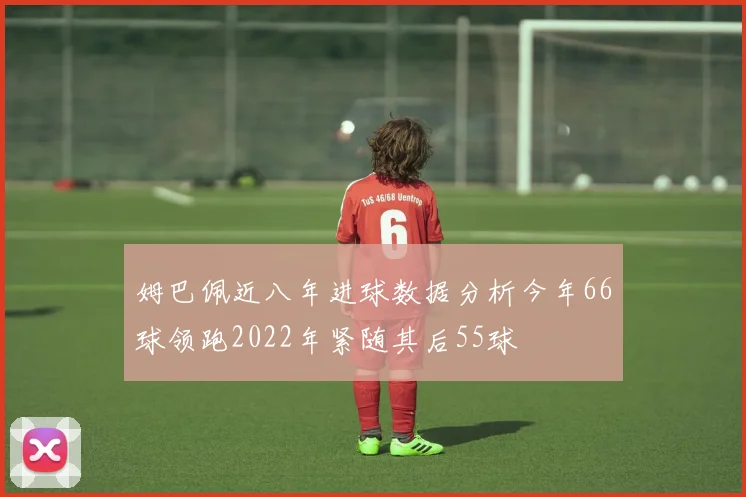 姆巴佩近八年进球数据分析今年66球领跑2022年紧随其后55球