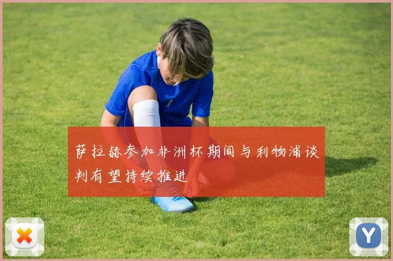 萨拉赫参加非洲杯期间与利物浦谈判有望持续推进