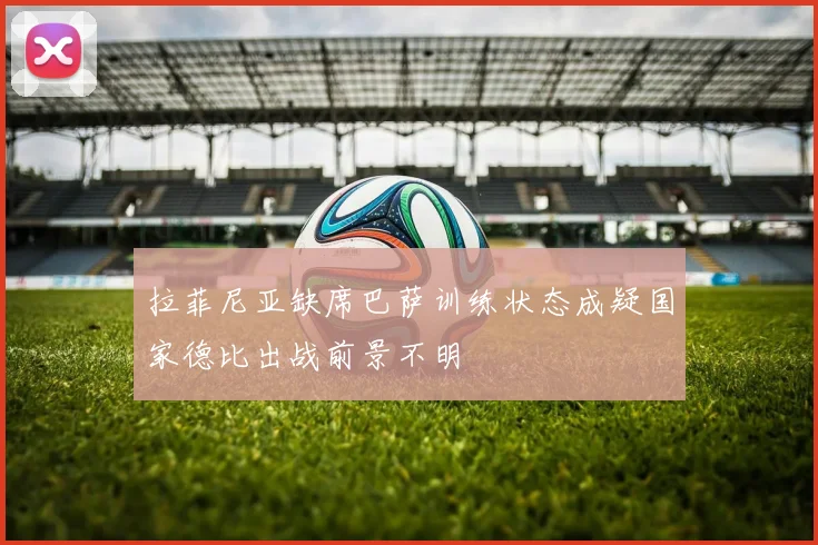 拉菲尼亚缺席巴萨训练状态成疑国家德比出战前景不明