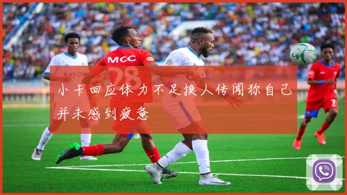 小卡回应体力不足换人传闻称自己并未感到疲惫