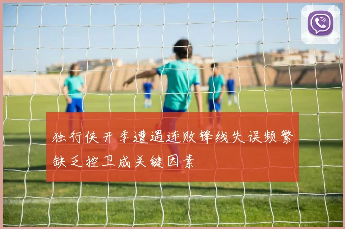 独行侠开季遭遇连败锋线失误频繁缺乏控卫成关键因素