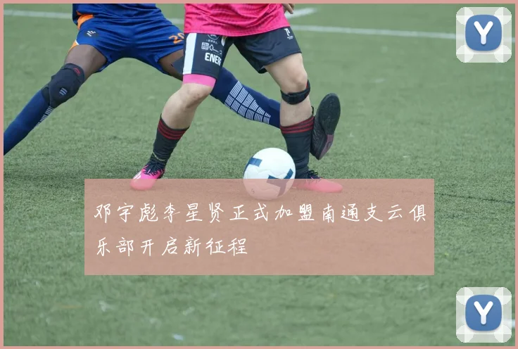 邓宇彪李星贤正式加盟南通支云俱乐部开启新征程