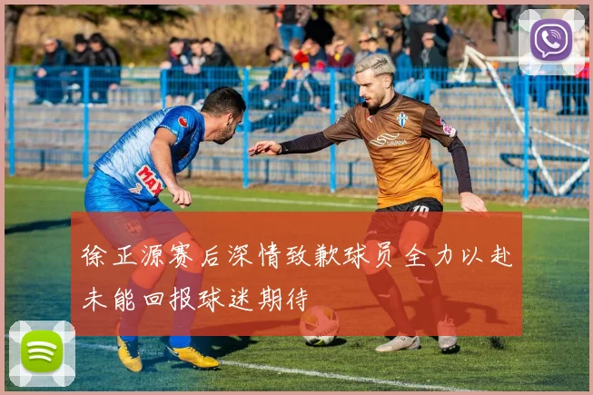 徐正源赛后深情致歉球员全力以赴未能回报球迷期待