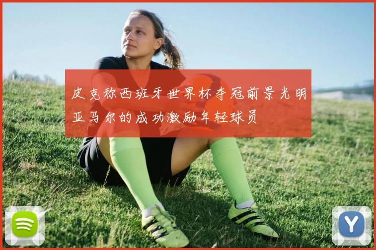 皮克称西班牙世界杯夺冠前景光明亚马尔的成功激励年轻球员