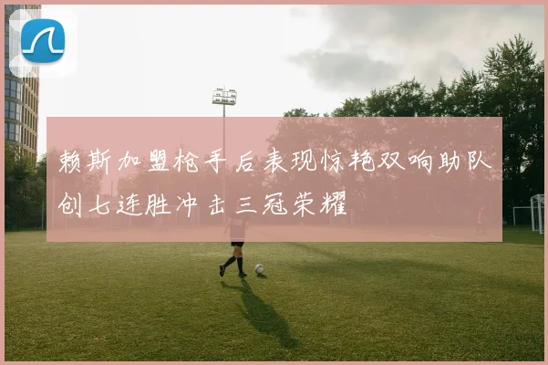 赖斯加盟枪手后表现惊艳双响助队创七连胜冲击三冠荣耀