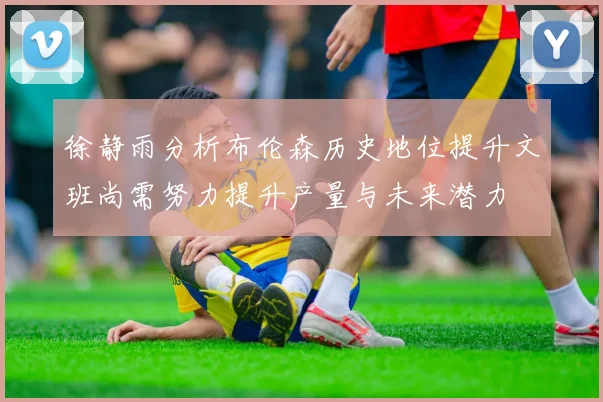 徐静雨分析布伦森历史地位提升文班尚需努力提升产量与未来潜力