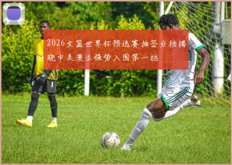 2026女篮世界杯预选赛抽签分档揭晓中美澳法强势入围第一档