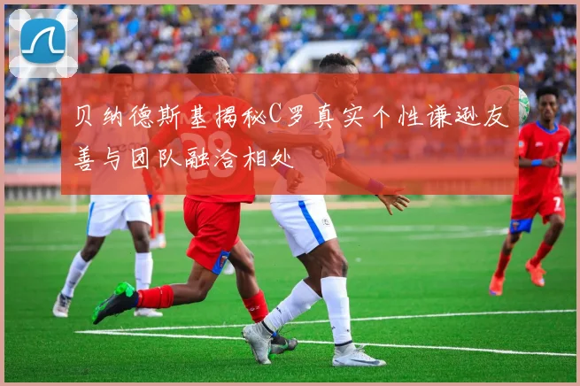 贝纳德斯基揭秘C罗真实个性谦逊友善与团队融洽相处
