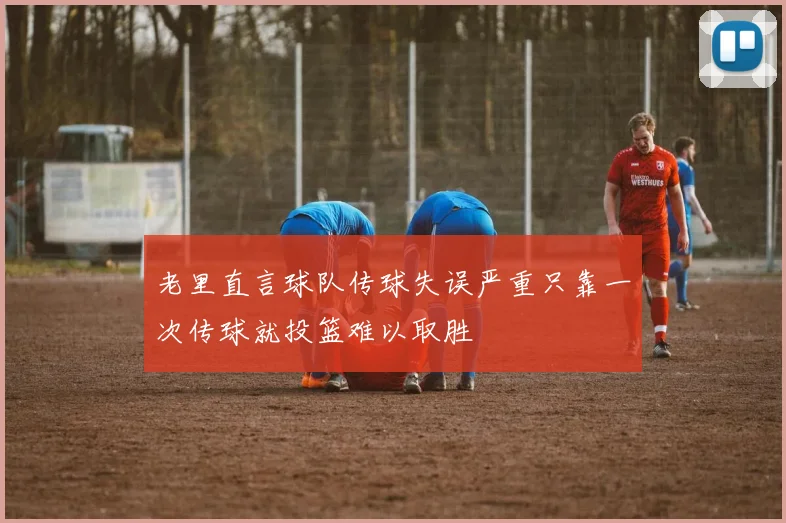 老里直言球队传球失误严重只靠一次传球就投篮难以取胜