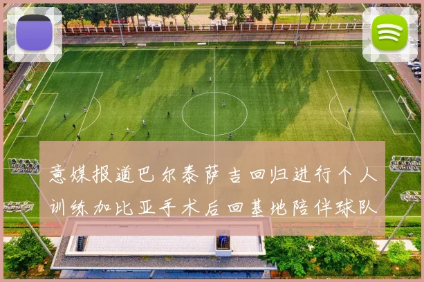 意媒报道巴尔泰萨吉回归进行个人训练加比亚手术后回基地陪伴球队恢复状态