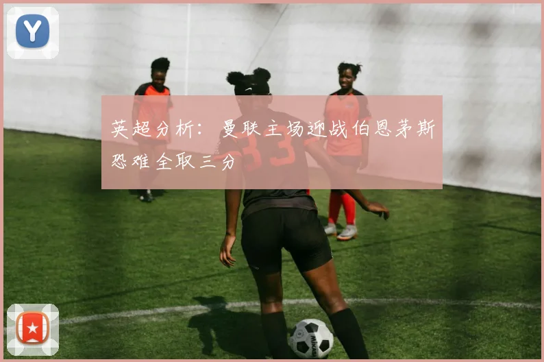 英超分析：曼联主场迎战伯恩茅斯恐难全取三分