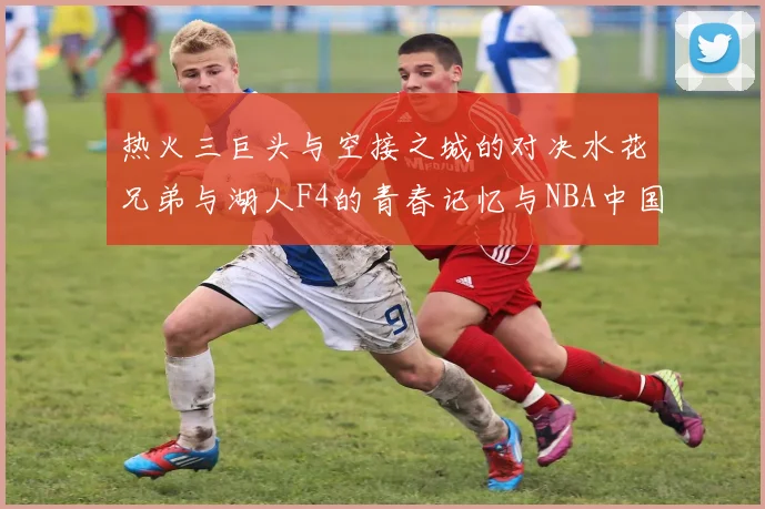 热火三巨头与空接之城的对决水花兄弟与湖人F4的青春记忆与NBA中国赛的交汇