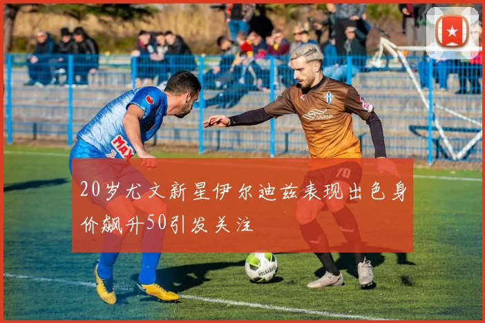 20岁尤文新星伊尔迪兹表现出色身价飙升50引发关注