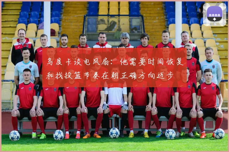 乌度卡谈电风扇：他需要时间恢复和找投篮节奏在朝正确方向迈步
