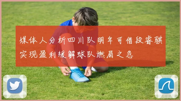 媒体人分析四川队明年可借段睿骐实现盈利缓解球队燃眉之急