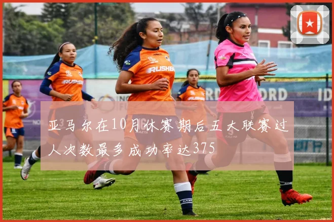 亚马尔在10月休赛期后五大联赛过人次数最多成功率达375
