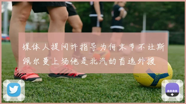 媒体人提问许指导为何末节不让斯佩尔曼上场他是北汽的首选外援