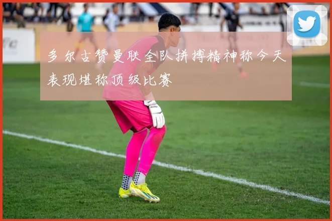 多尔古赞曼联全队拼搏精神称今天表现堪称顶级比赛