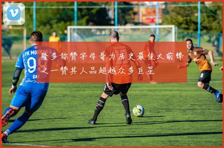 隆多称赞字母哥为历史最佳大前锋之一赞其人品超越众多巨星