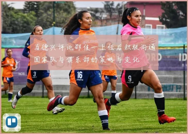 马德兴评论邵佳一上任后积极沟通国家队与俱乐部的策略与变化