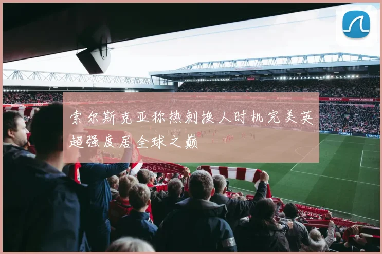 索尔斯克亚称热刺换人时机完美英超强度居全球之巅