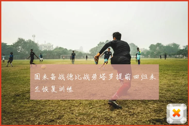 国米备战德比战劳塔罗提前回归米兰恢复训练