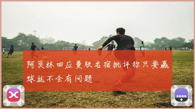 阿莫林回应曼联名宿批评称只要赢球就不会有问题