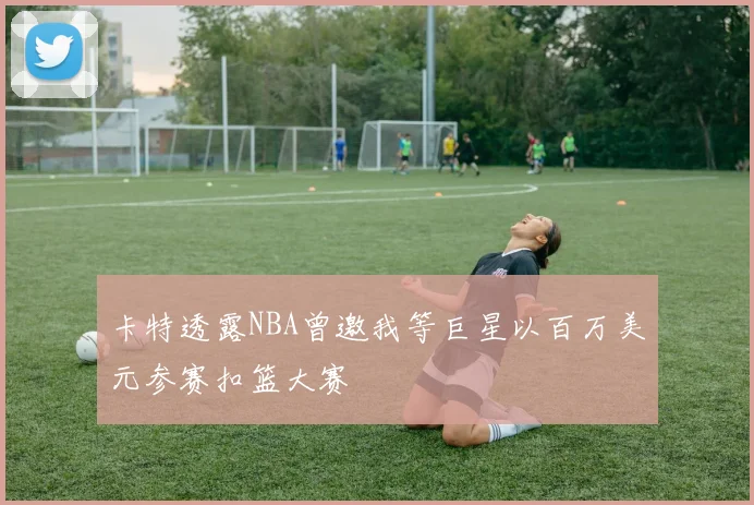 卡特透露NBA曾邀我等巨星以百万美元参赛扣篮大赛