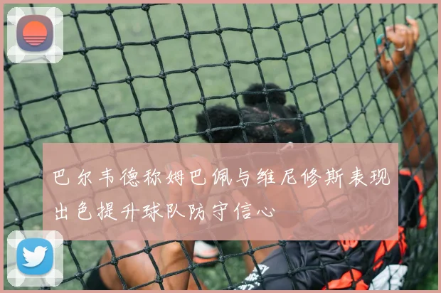 巴尔韦德称姆巴佩与维尼修斯表现出色提升球队防守信心