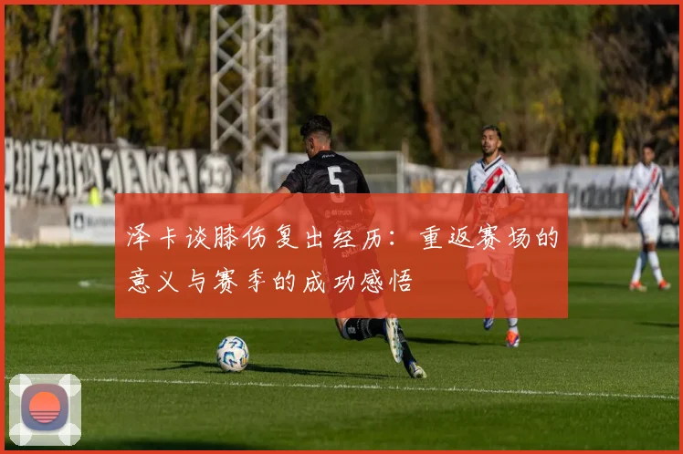 泽卡谈膝伤复出经历：重返赛场的意义与赛季的成功感悟