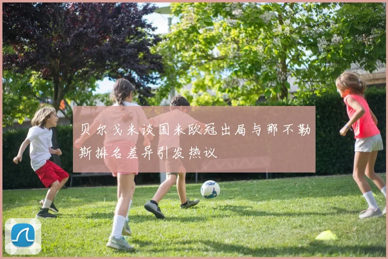 贝尔戈米谈国米欧冠出局与那不勒斯排名差异引发热议