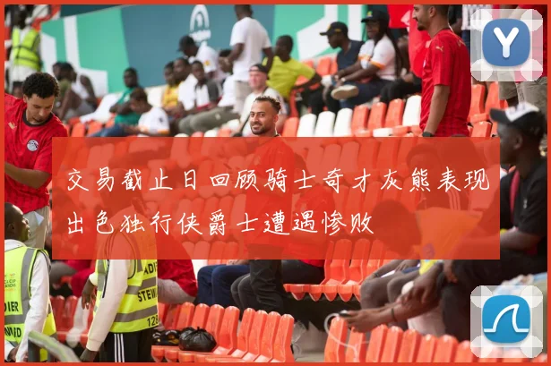 交易截止日回顾骑士奇才灰熊表现出色独行侠爵士遭遇惨败