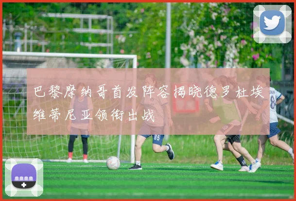 巴黎摩纳哥首发阵容揭晓德罗杜埃维蒂尼亚领衔出战