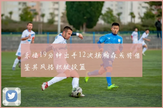 乐福19分钟出手12次杨瀚森或将借鉴其风格积极投篮