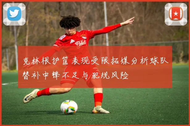 克林根护筐表现受限拓媒分析球队替补中锋不足与犯规风险