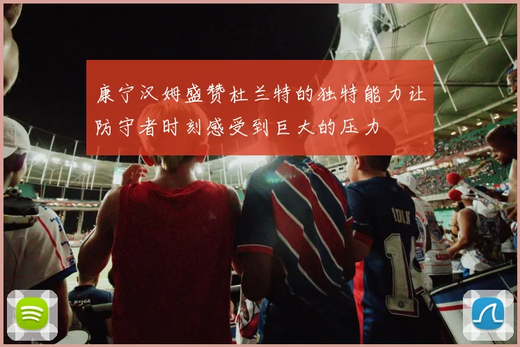 康宁汉姆盛赞杜兰特的独特能力让防守者时刻感受到巨大的压力