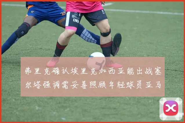 弗里克确认埃里克加西亚能出战塞尔塔强调需妥善照顾年轻球员亚马尔