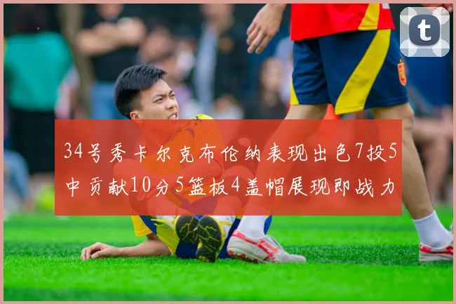 34号秀卡尔克布伦纳表现出色7投5中贡献10分5篮板4盖帽展现即战力