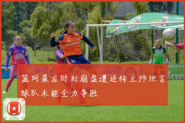 篮网最后时刻崩盘遭逆转主帅坦言球队未能全力争胜