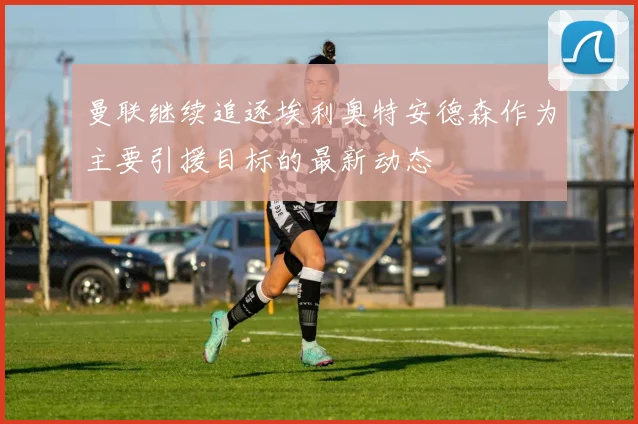 曼联继续追逐埃利奥特安德森作为主要引援目标的最新动态