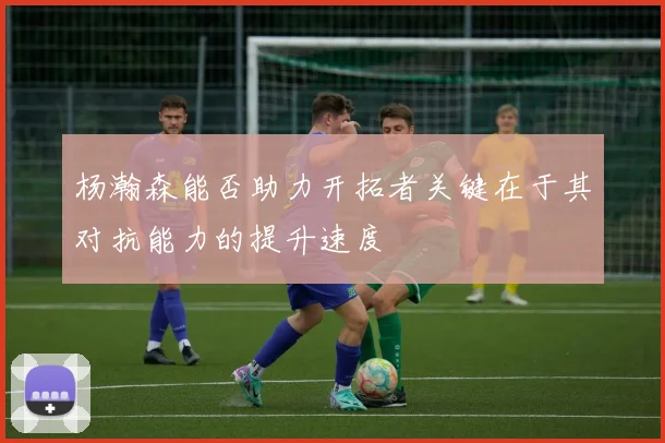杨瀚森能否助力开拓者关键在于其对抗能力的提升速度