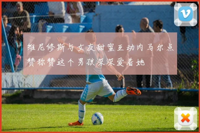 维尼修斯与女友甜蜜互动内马尔点赞称赞这个男孩深深爱着她