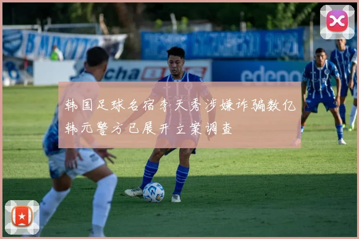 韩国足球名宿李天秀涉嫌诈骗数亿韩元警方已展开立案调查