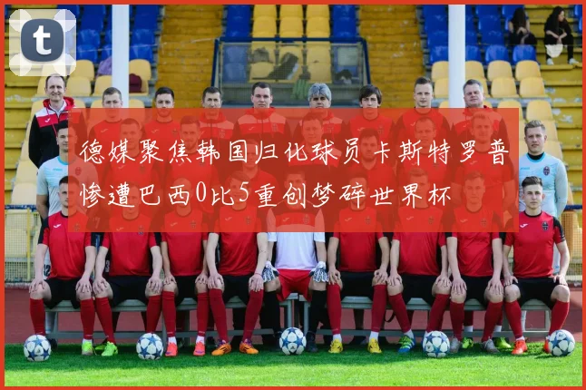 德媒聚焦韩国归化球员卡斯特罗普惨遭巴西0比5重创梦碎世界杯