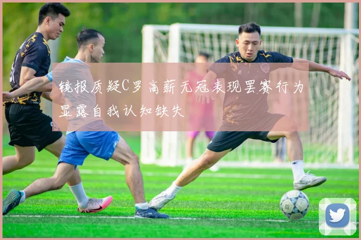 镜报质疑C罗高薪无冠表现罢赛行为显露自我认知缺失