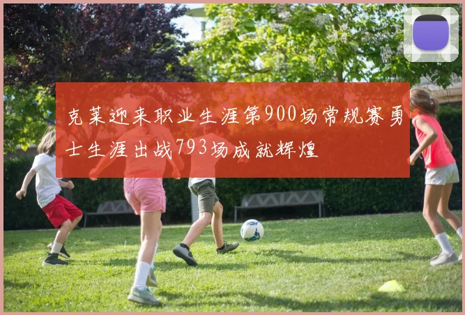 克莱迎来职业生涯第900场常规赛勇士生涯出战793场成就辉煌