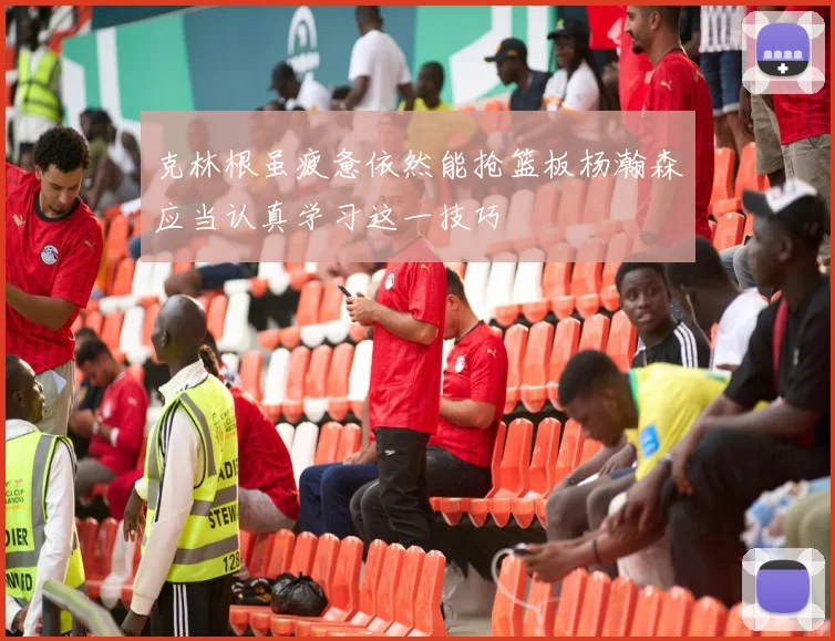 克林根虽疲惫依然能抢篮板杨瀚森应当认真学习这一技巧